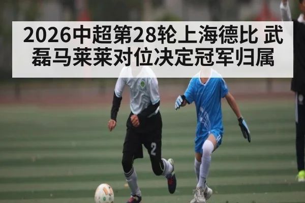 2026中超第28轮上海德比 武磊马莱莱对位决定冠军归属